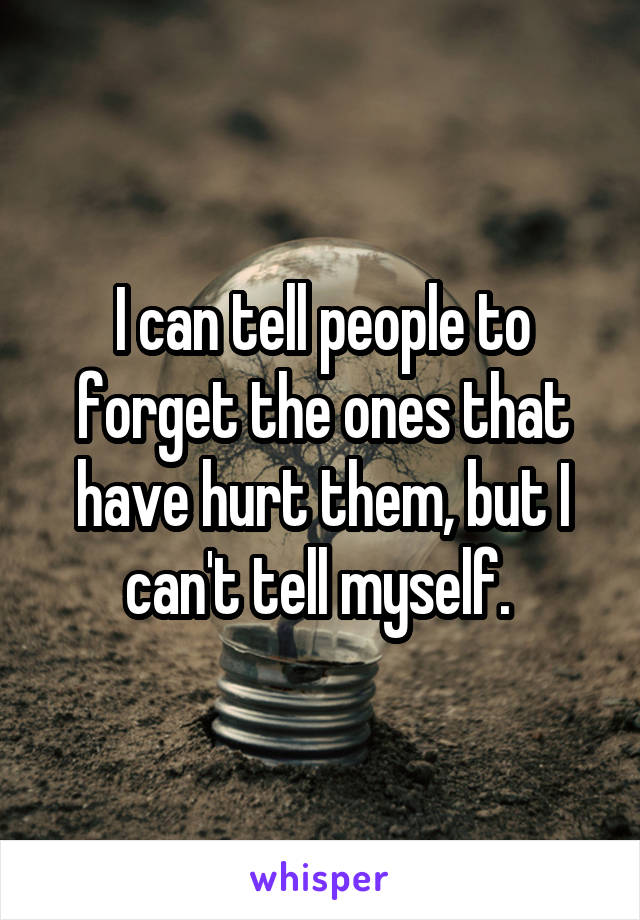 I can tell people to forget the ones that have hurt them, but I can't tell myself. 