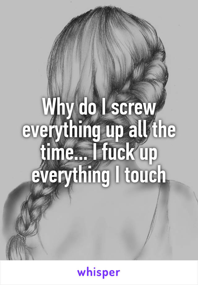 Why do I screw everything up all the time... I fuck up everything I touch