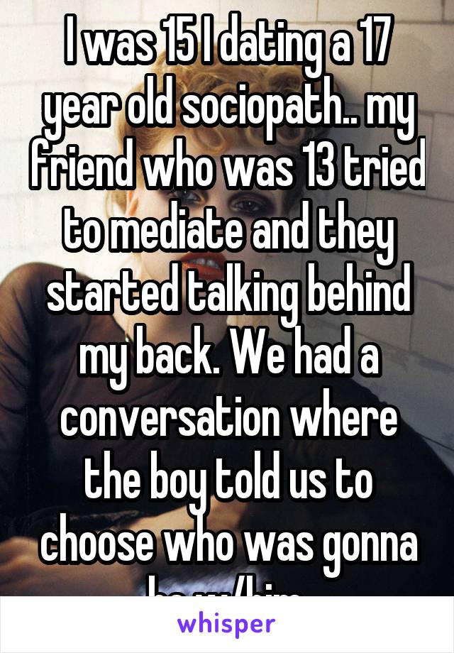 I was 15 I dating a 17 year old sociopath.. my friend who was 13 tried to mediate and they started talking behind my back. We had a conversation where the boy told us to choose who was gonna be w/him.