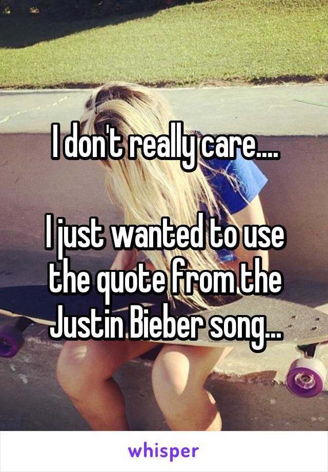 I don't really care....

I just wanted to use the quote from the Justin Bieber song...