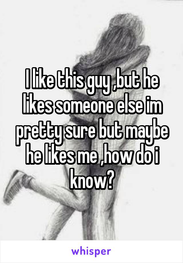 I like this guy ,but he likes someone else im pretty sure but maybe he likes me ,how do i know?