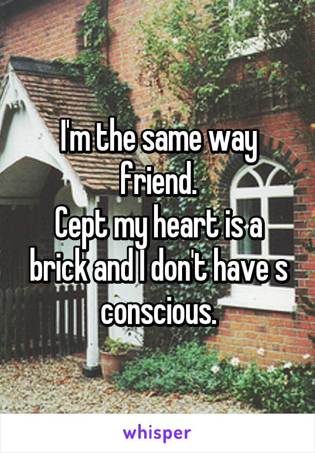 I'm the same way friend.
Cept my heart is a brick and I don't have s conscious.