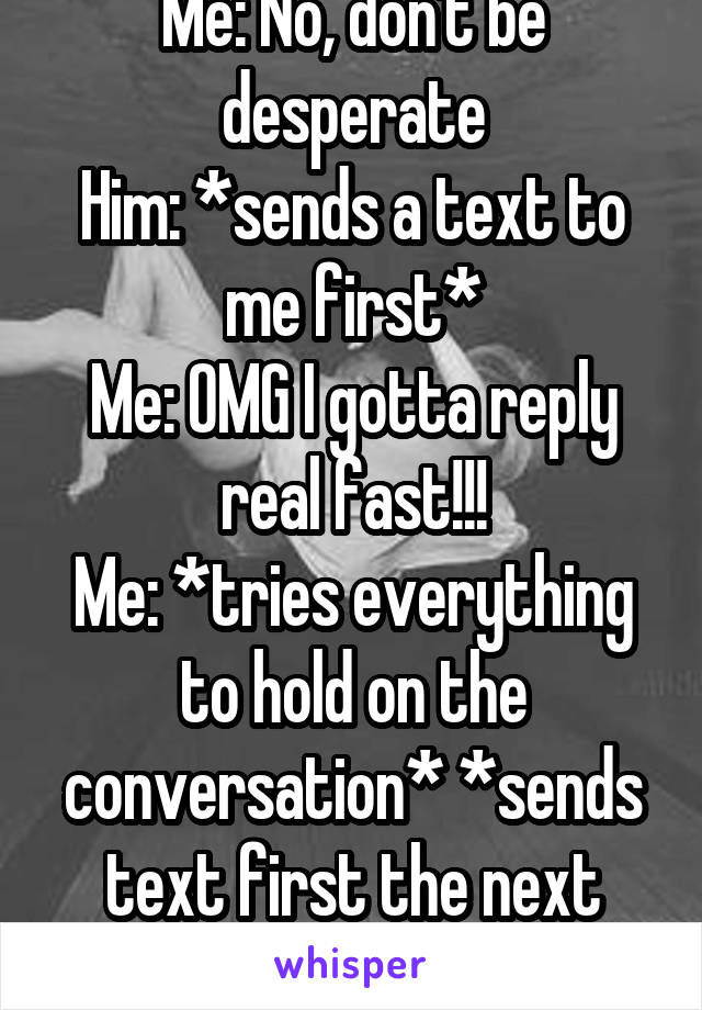 Me: No, don't be desperate
Him: *sends a text to me first*
Me: OMG I gotta reply real fast!!!
Me: *tries everything to hold on the conversation* *sends text first the next day*