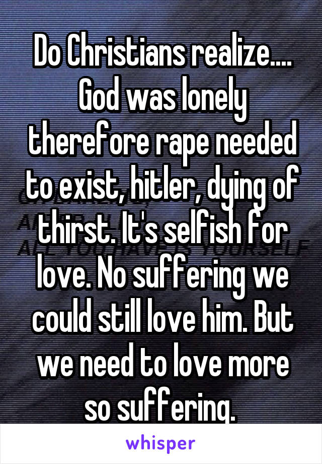 Do Christians realize.... God was lonely therefore rape needed to exist, hitler, dying of thirst. It's selfish for love. No suffering we could still love him. But we need to love more so suffering. 