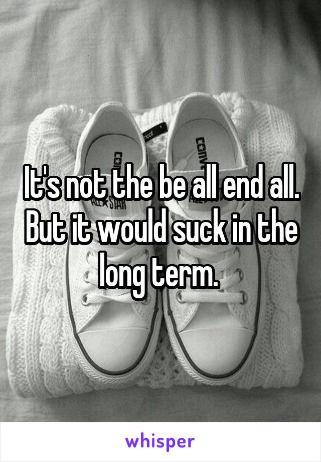 It's not the be all end all. But it would suck in the long term. 