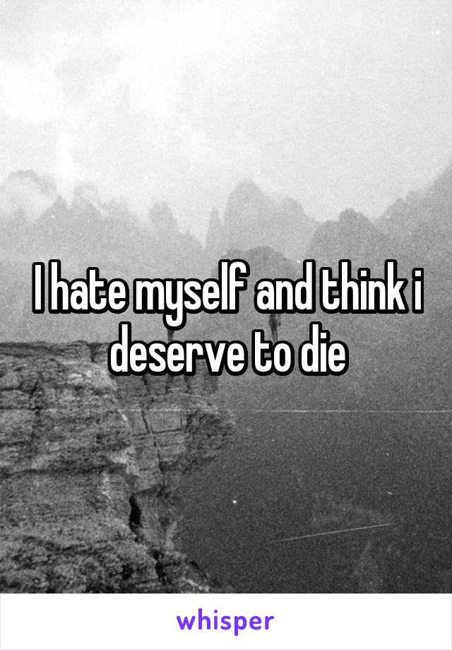 I hate myself and think i deserve to die