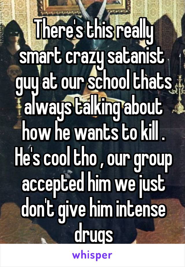 There's this really smart crazy satanist  guy at our school thats always talking about how he wants to kill . He's cool tho , our group accepted him we just don't give him intense drugs