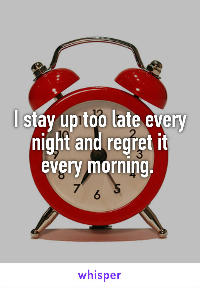 I stay up too late every night and regret it every morning. 