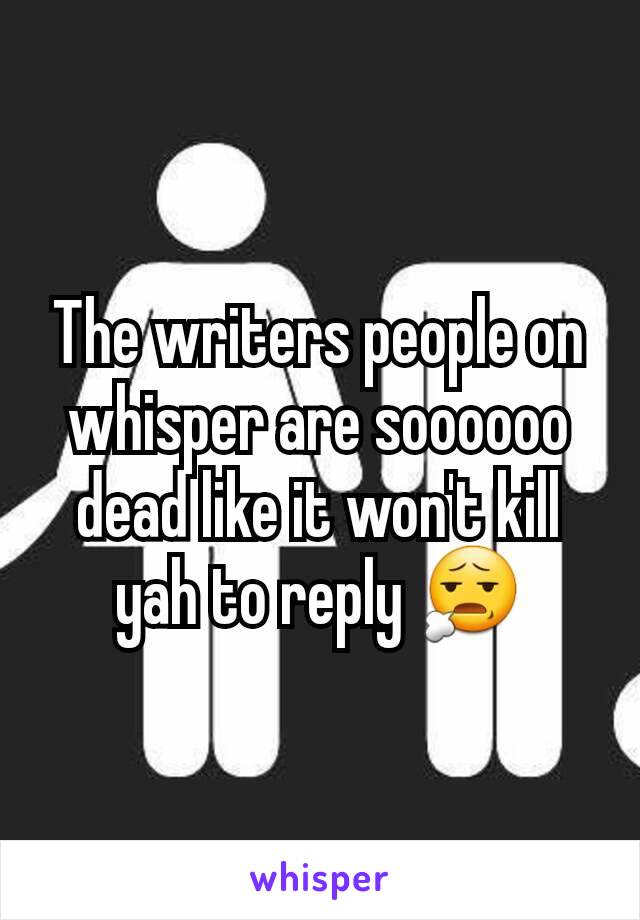 The writers people on whisper are soooooo dead like it won't kill yah to reply 😧