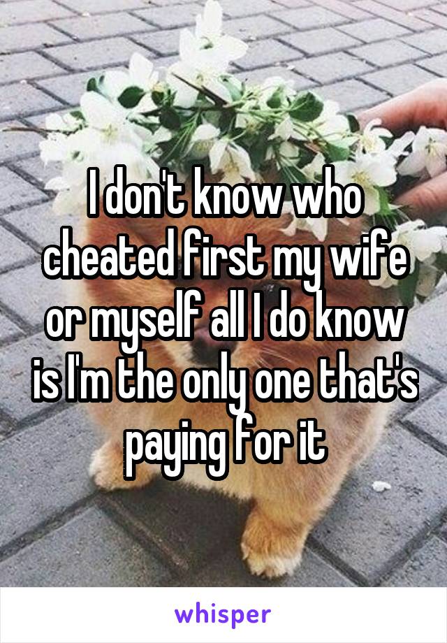 I don't know who cheated first my wife or myself all I do know is I'm the only one that's paying for it