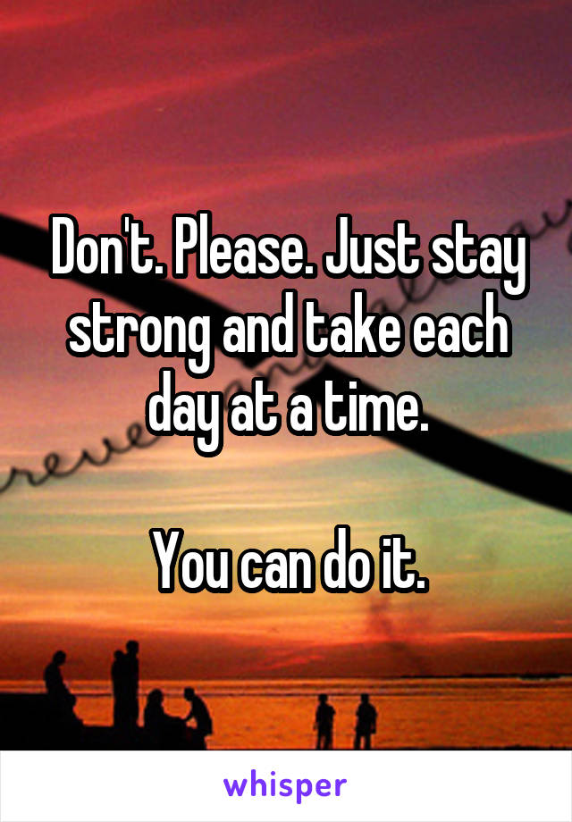 Don't. Please. Just stay strong and take each day at a time.

You can do it.