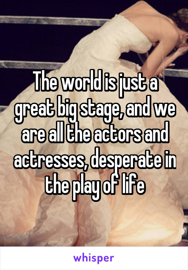 The world is just a great big stage, and we are all the actors and actresses, desperate in the play of life