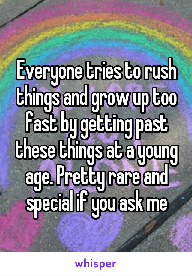 Everyone tries to rush things and grow up too fast by getting past these things at a young age. Pretty rare and special if you ask me