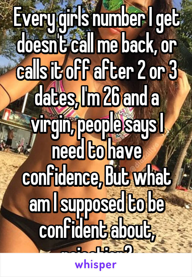 Every girls number I get doesn't call me back, or calls it off after 2 or 3 dates, I'm 26 and a virgin, people says I need to have confidence, But what am I supposed to be confident about, rejection?