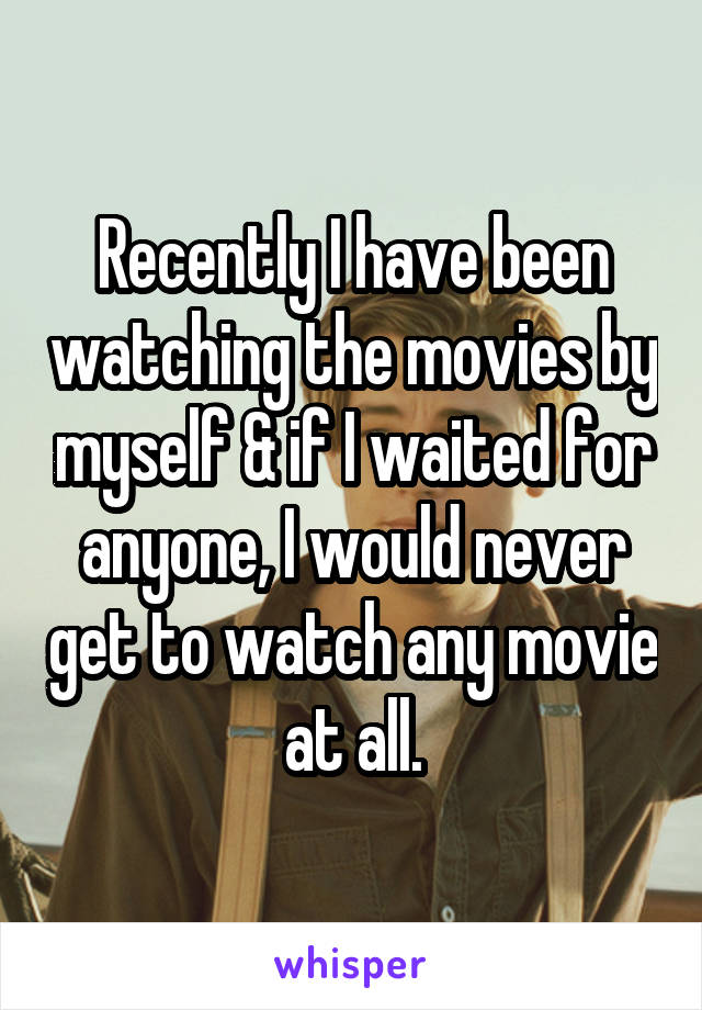 Recently I have been watching the movies by myself & if I waited for anyone, I would never get to watch any movie at all.