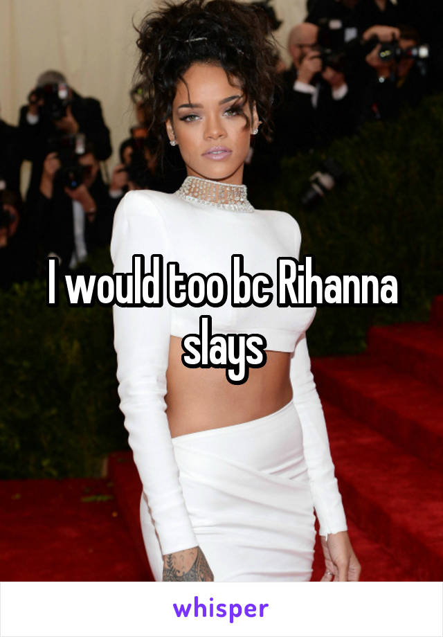 I would too bc Rihanna slays