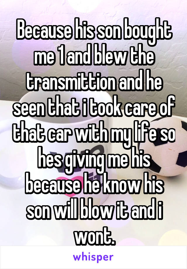 Because his son bought me 1 and blew the transmittion and he seen that i took care of that car with my life so hes giving me his because he know his son will blow it and i wont.