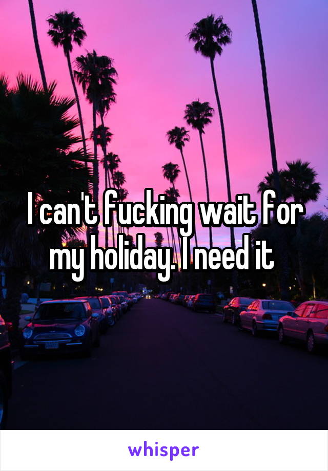 I can't fucking wait for my holiday. I need it 