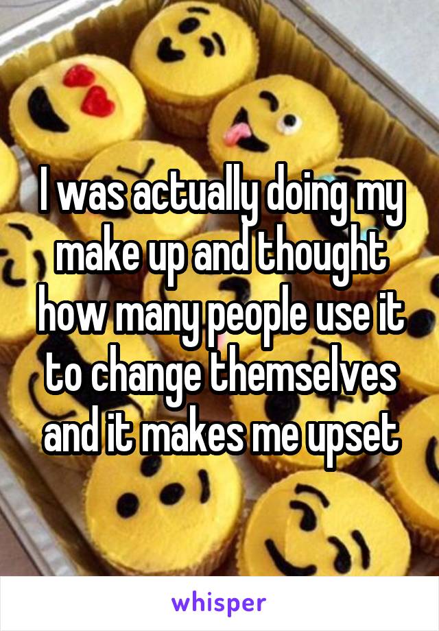 I was actually doing my make up and thought how many people use it to change themselves and it makes me upset