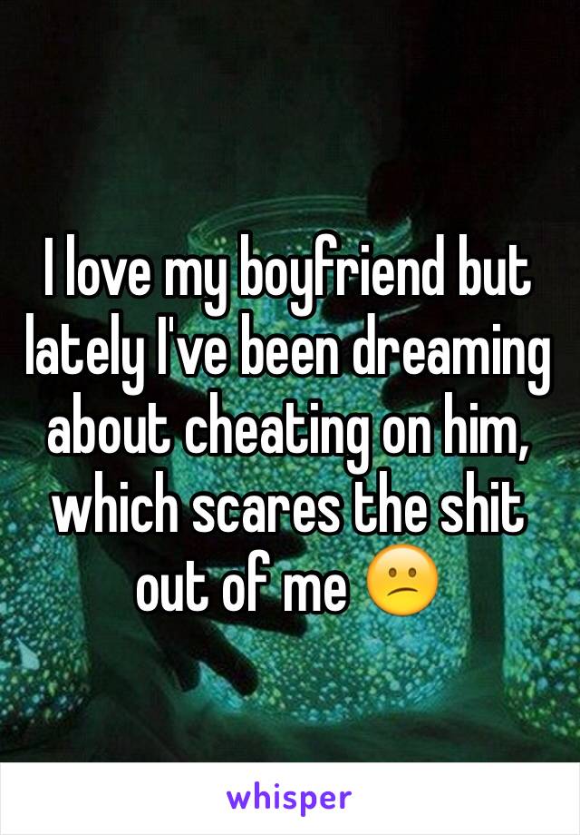 I love my boyfriend but lately I've been dreaming about cheating on him, which scares the shit out of me 😕