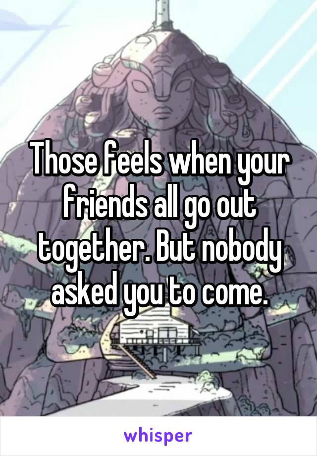 Those feels when your friends all go out together. But nobody asked you to come.