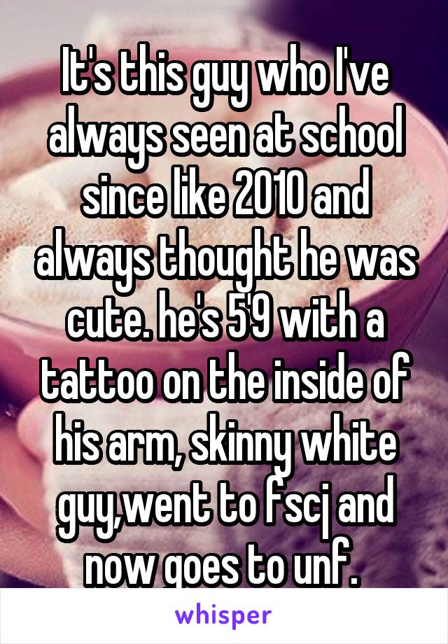 It's this guy who I've always seen at school since like 2010 and always thought he was cute. he's 5'9 with a tattoo on the inside of his arm, skinny white guy,went to fscj and now goes to unf. 