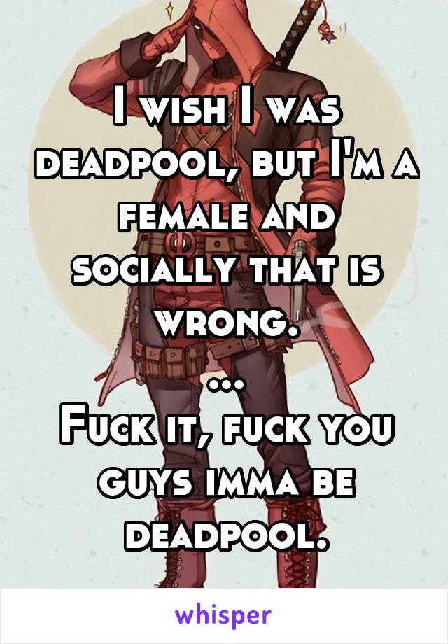 I wish I was deadpool, but I'm a female and socially that is wrong.
...
Fuck it, fuck you guys imma be deadpool.