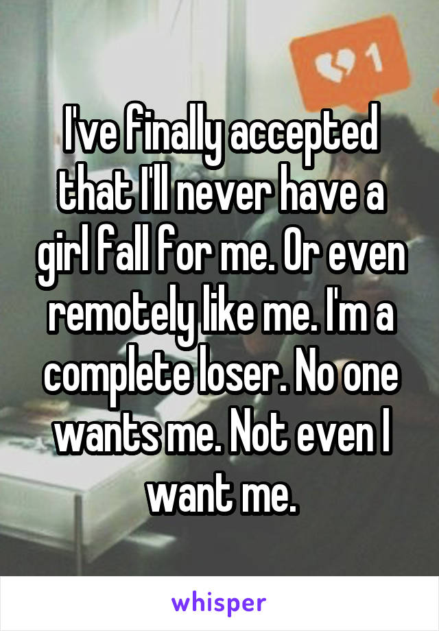 I've finally accepted that I'll never have a girl fall for me. Or even remotely like me. I'm a complete loser. No one wants me. Not even I want me.