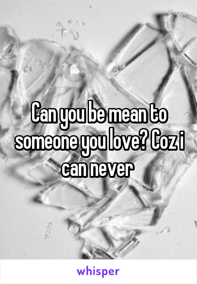 Can you be mean to someone you love? Coz i can never 