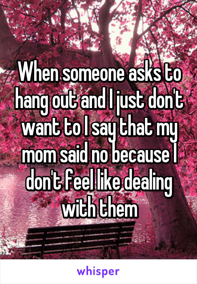 When someone asks to hang out and I just don't want to I say that my mom said no because I don't feel like dealing with them