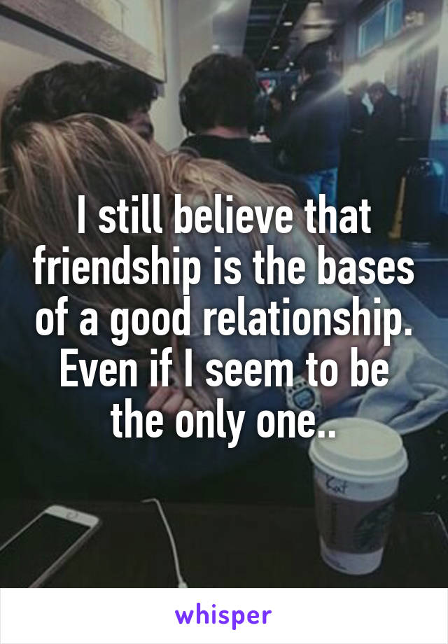 I still believe that friendship is the bases of a good relationship. Even if I seem to be the only one..