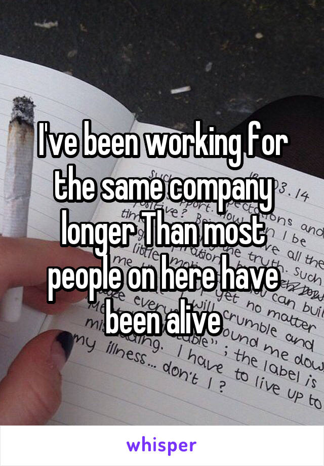 I've been working for the same company longer Than most people on here have been alive