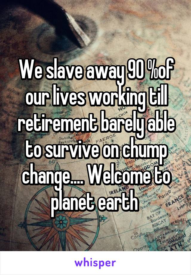 We slave away 90 %of our lives working till retirement barely able to survive on chump change.... Welcome to planet earth 