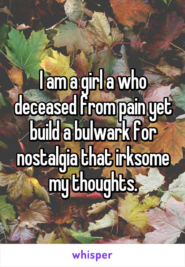 I am a girl a who deceased from pain yet build a bulwark for nostalgia that irksome my thoughts.