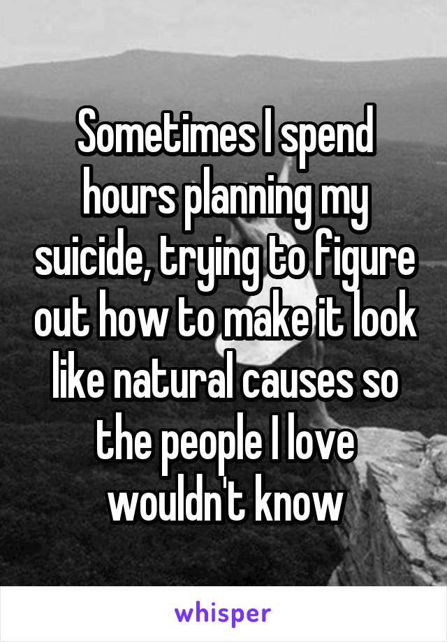 Sometimes I spend hours planning my suicide, trying to figure out how to make it look like natural causes so the people I love wouldn't know