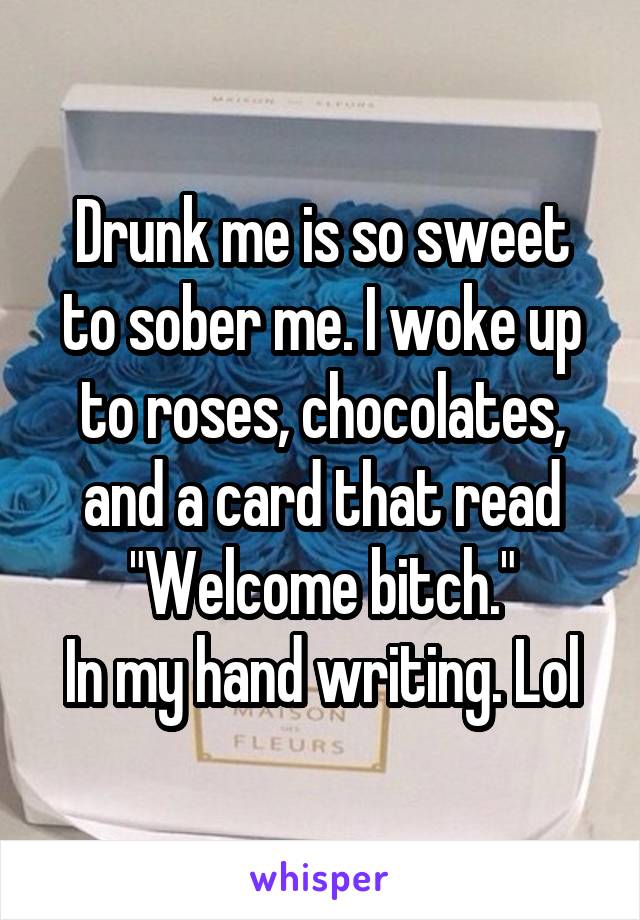 Drunk me is so sweet to sober me. I woke up to roses, chocolates, and a card that read
 "Welcome bitch." 
In my hand writing. Lol