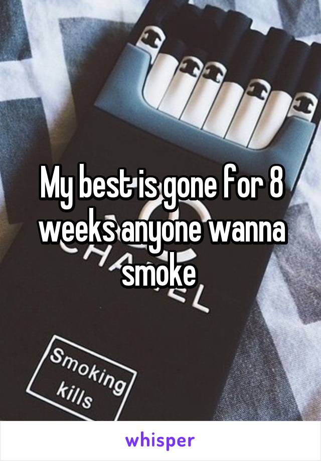 My best is gone for 8 weeks anyone wanna smoke 