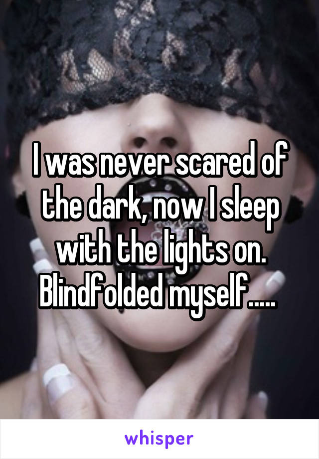 I was never scared of the dark, now I sleep with the lights on. Blindfolded myself..... 