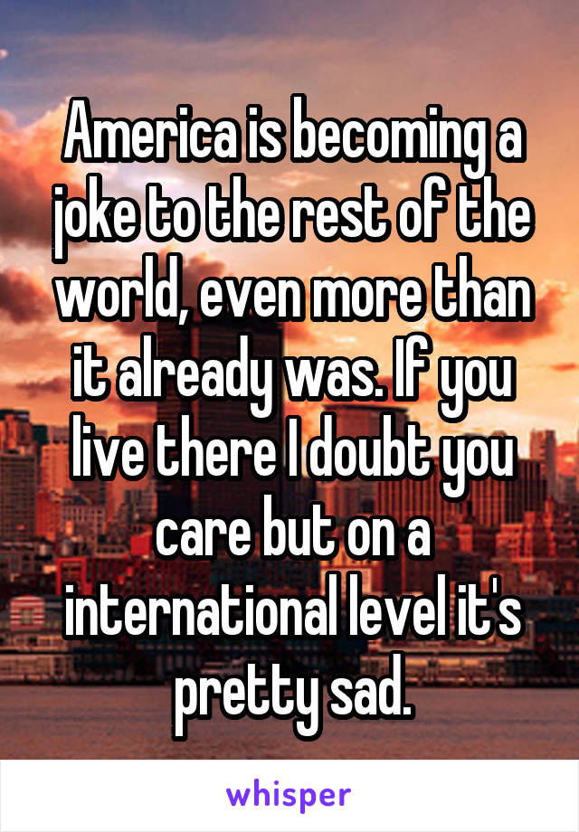 America is becoming a joke to the rest of the world, even more than it already was. If you live there I doubt you care but on a international level it's pretty sad.