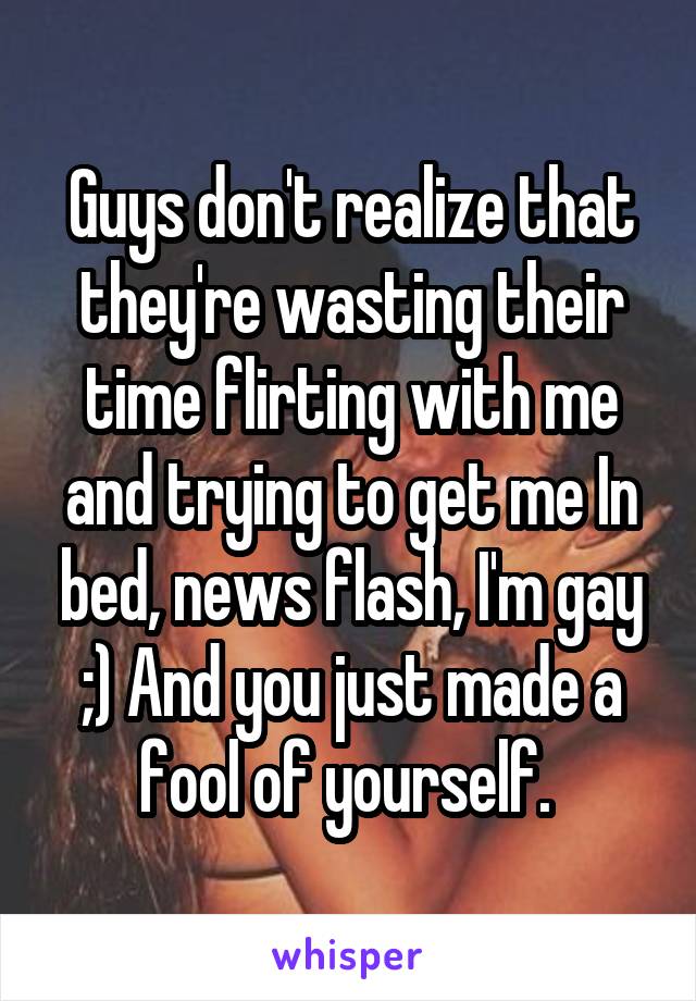 Guys don't realize that they're wasting their time flirting with me and trying to get me In bed, news flash, I'm gay ;) And you just made a fool of yourself. 