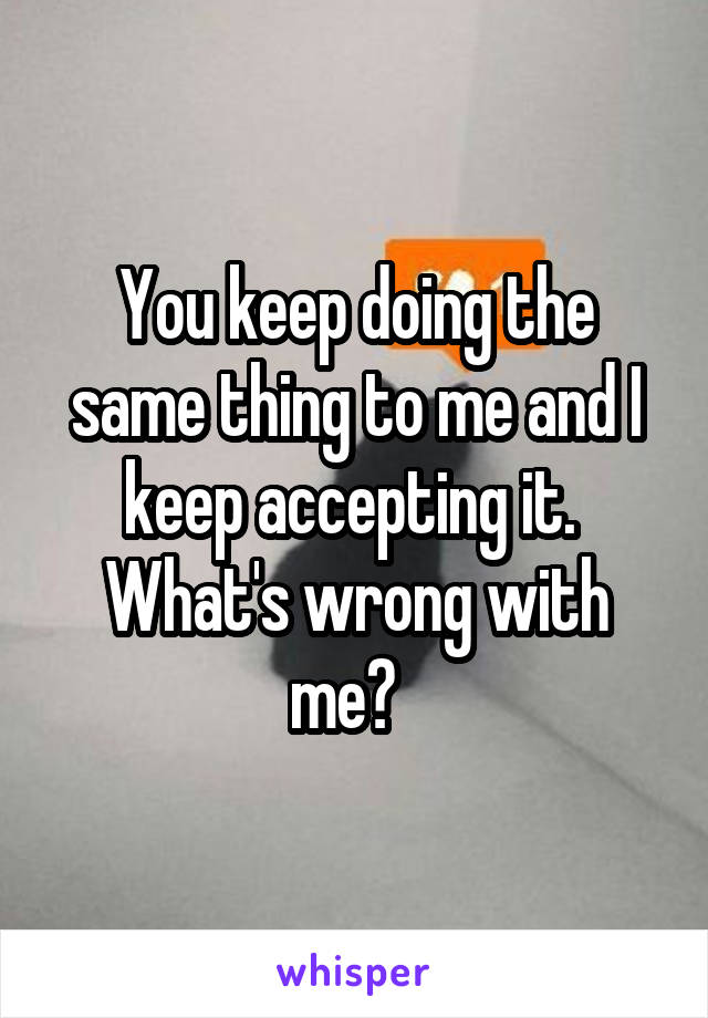 You keep doing the same thing to me and I keep accepting it.  What's wrong with me?  