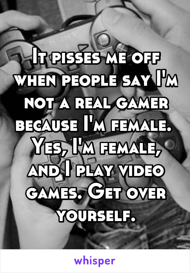 It pisses me off when people say I'm not a real gamer because I'm female. 
Yes, I'm female, and I play video games. Get over yourself.