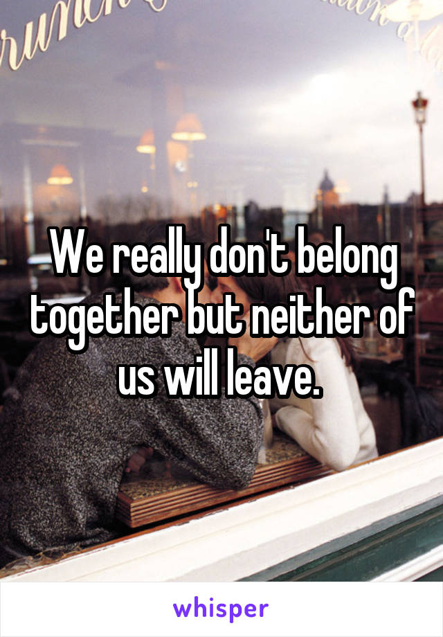 We really don't belong together but neither of us will leave. 