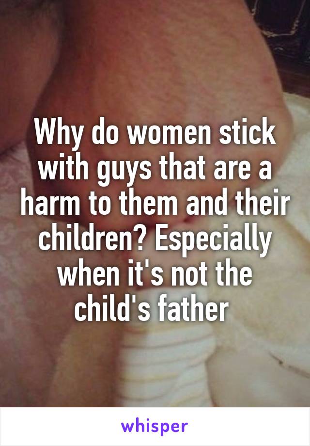 Why do women stick with guys that are a harm to them and their children? Especially when it's not the child's father 