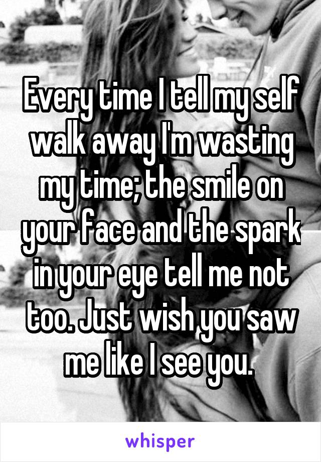 Every time I tell my self walk away I'm wasting my time; the smile on your face and the spark in your eye tell me not too. Just wish you saw me like I see you. 