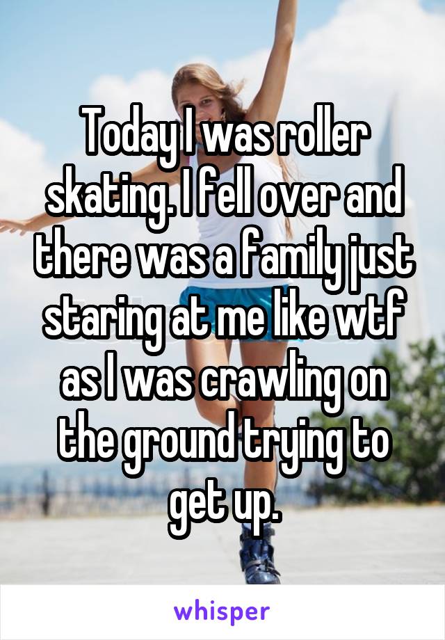 Today I was roller skating. I fell over and there was a family just staring at me like wtf as I was crawling on the ground trying to get up.