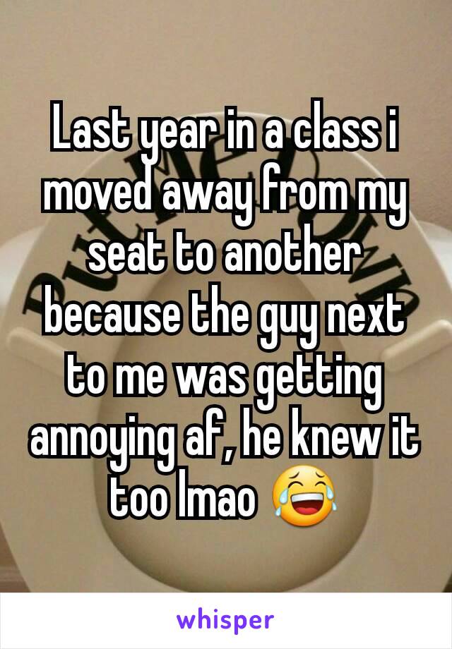 Last year in a class i moved away from my seat to another because the guy next to me was getting annoying af, he knew it too lmao 😂