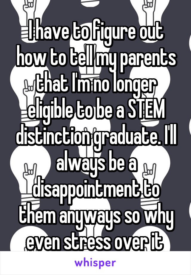 I have to figure out how to tell my parents that I'm no longer eligible to be a STEM distinction graduate. I'll always be a disappointment to them anyways so why even stress over it 