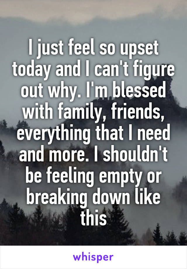 I just feel so upset today and I can't figure out why. I'm blessed with family, friends, everything that I need and more. I shouldn't be feeling empty or breaking down like this