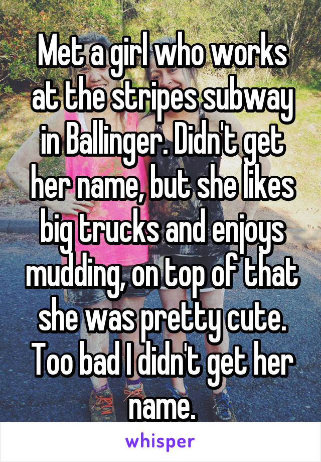 Met a girl who works at the stripes subway in Ballinger. Didn't get her name, but she likes big trucks and enjoys mudding, on top of that she was pretty cute. Too bad I didn't get her name.